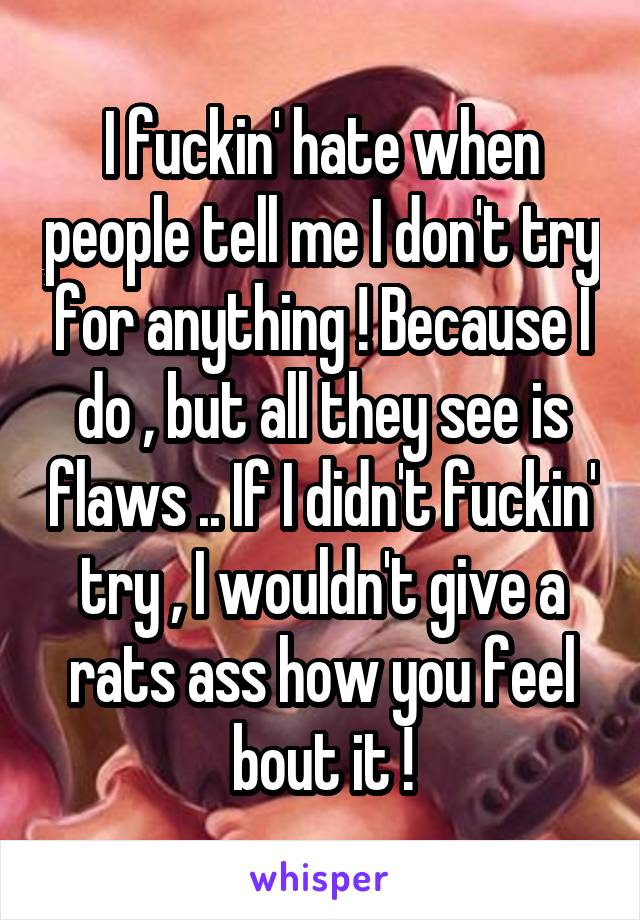 I fuckin' hate when people tell me I don't try for anything ! Because I do , but all they see is flaws .. If I didn't fuckin' try , I wouldn't give a rats ass how you feel bout it !