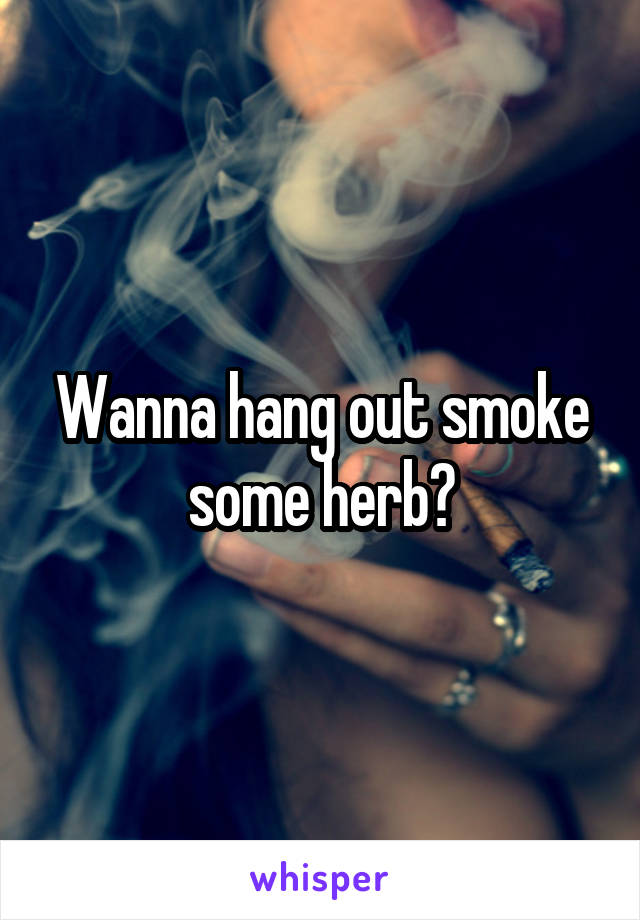 Wanna hang out smoke some herb?