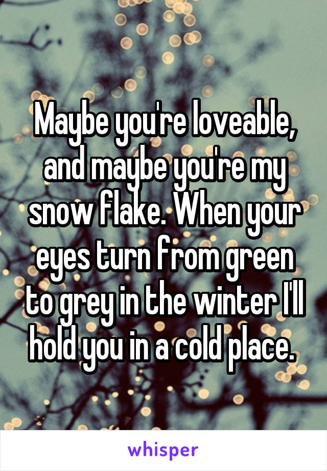 Maybe you're loveable, and maybe you're my snow flake. When your eyes turn from green to grey in the winter I'll hold you in a cold place. 