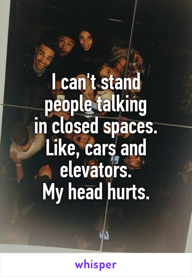 I can't stand
people talking
in closed spaces.
Like, cars and elevators.
My head hurts.