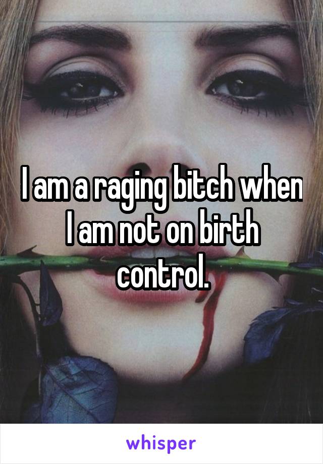 I am a raging bitch when I am not on birth control.