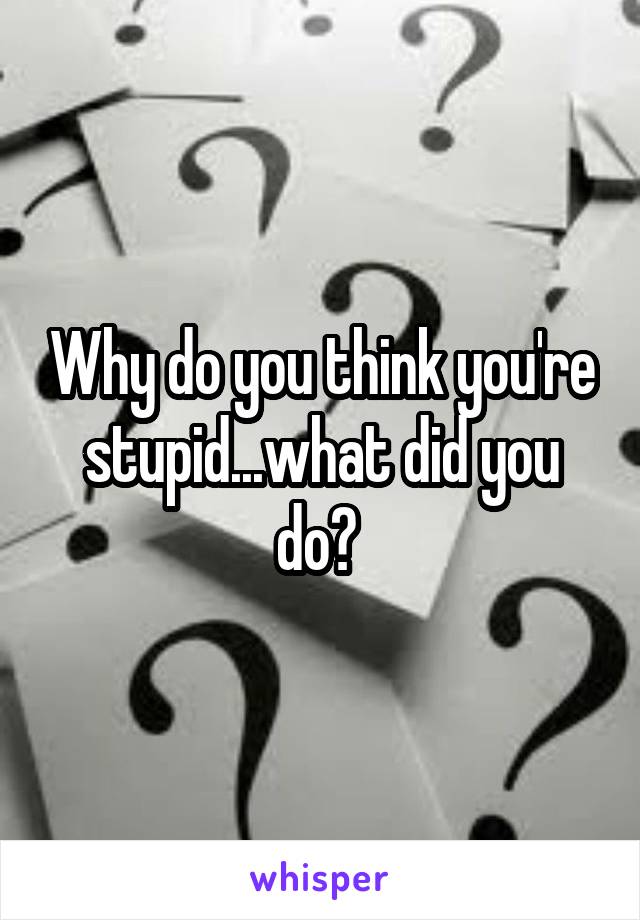 Why do you think you're stupid...what did you do? 