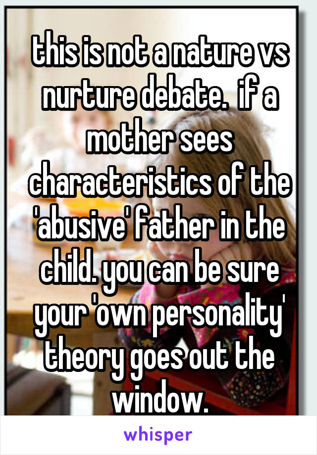 this is not a nature vs nurture debate.  if a mother sees characteristics of the 'abusive' father in the child. you can be sure your 'own personality' theory goes out the window.