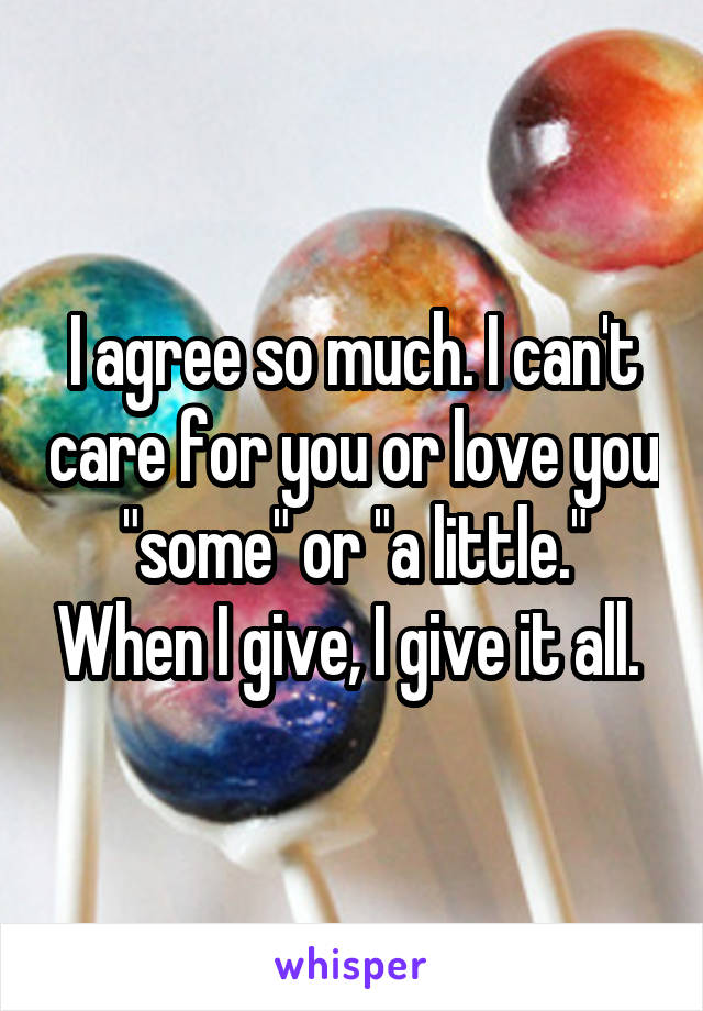 I agree so much. I can't care for you or love you "some" or "a little." When I give, I give it all. 