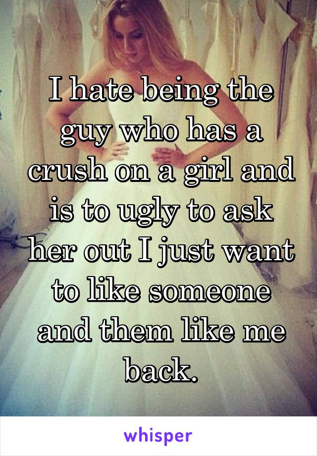 I hate being the guy who has a crush on a girl and is to ugly to ask her out I just want to like someone and them like me back.