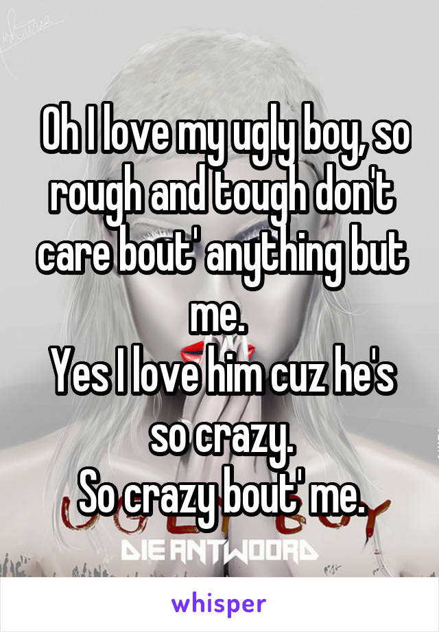  Oh I love my ugly boy, so rough and tough don't care bout' anything but me. 
Yes I love him cuz he's so crazy.
So crazy bout' me.