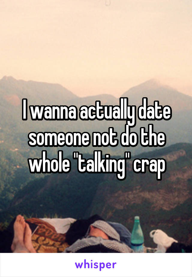 I wanna actually date someone not do the whole "talking" crap