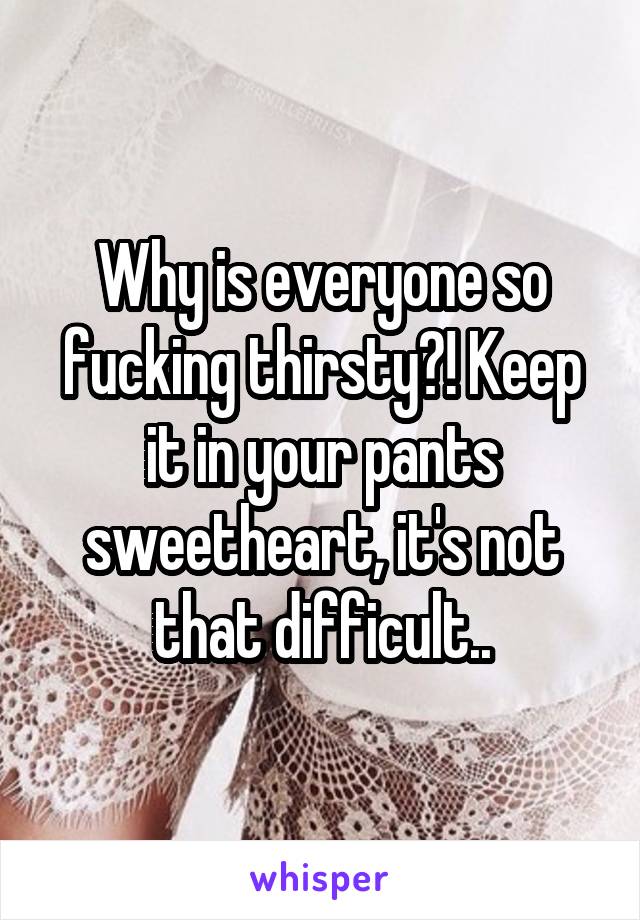 Why is everyone so fucking thirsty?! Keep it in your pants sweetheart, it's not that difficult..