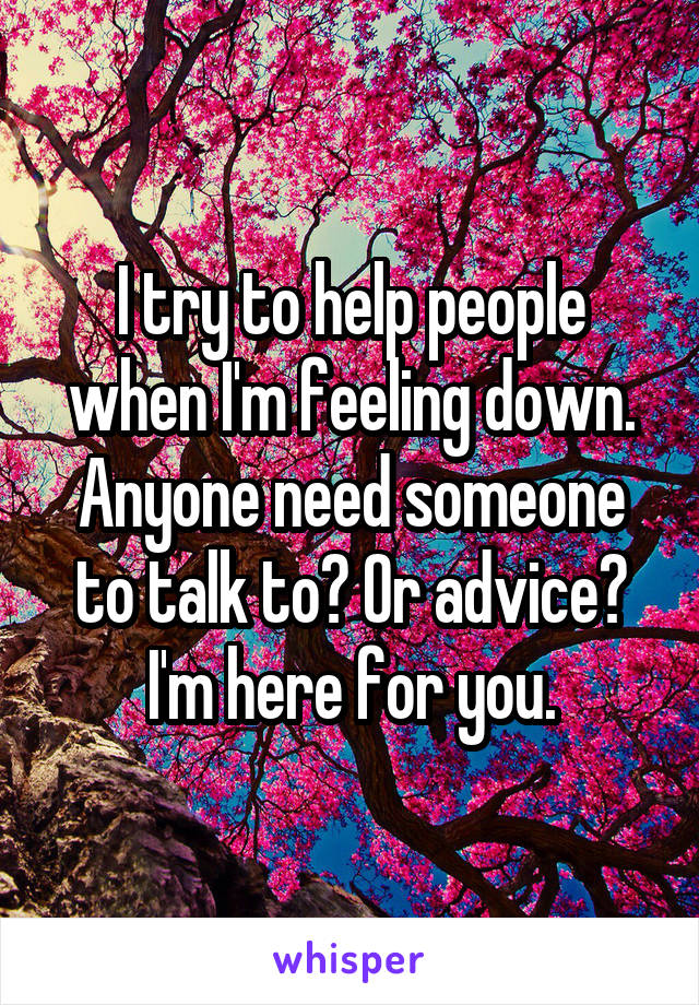 I try to help people when I'm feeling down. Anyone need someone to talk to? Or advice? I'm here for you.