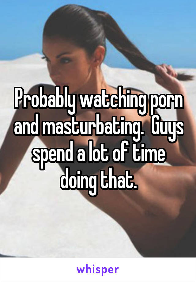 Probably watching porn and masturbating.  Guys spend a lot of time doing that.