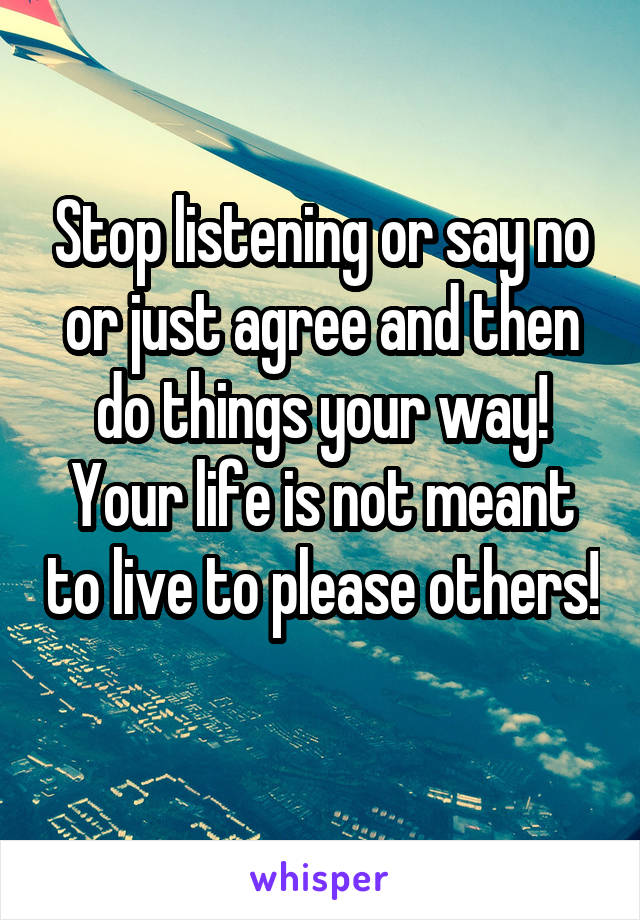 Stop listening or say no or just agree and then do things your way! Your life is not meant to live to please others! 