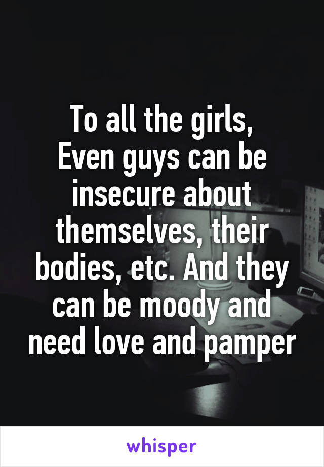 To all the girls,
Even guys can be insecure about themselves, their bodies, etc. And they can be moody and need love and pamper