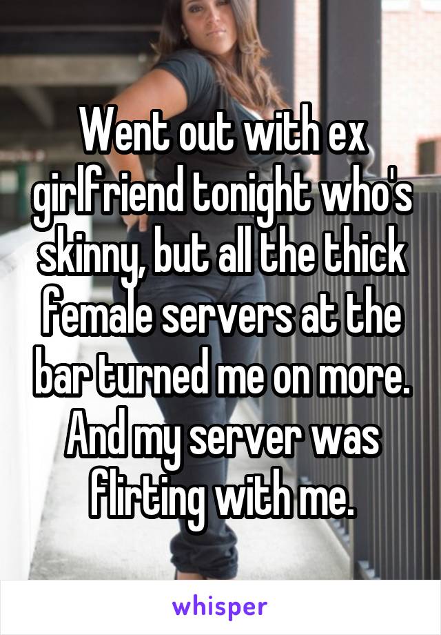 Went out with ex girlfriend tonight who's skinny, but all the thick female servers at the bar turned me on more. And my server was flirting with me.