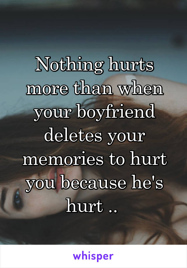 Nothing hurts more than when your boyfriend deletes your memories to hurt you because he's hurt .. 