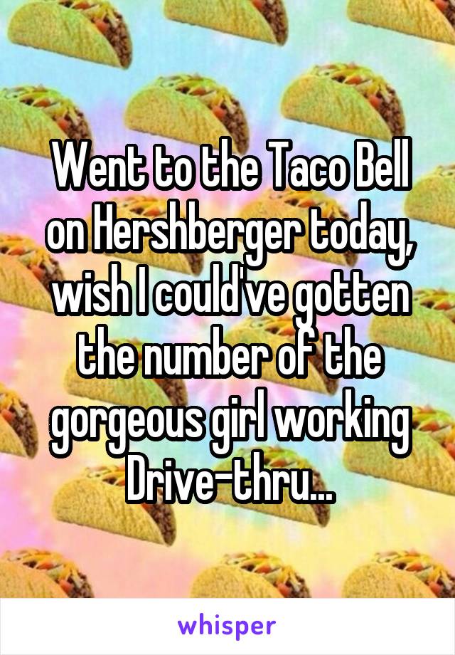 Went to the Taco Bell on Hershberger today, wish I could've gotten the number of the gorgeous girl working Drive-thru...