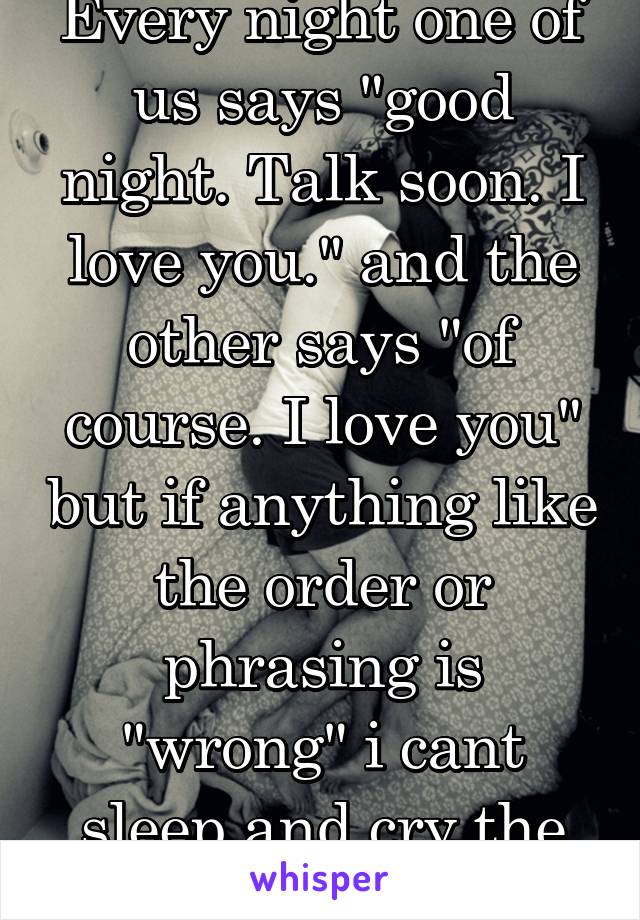 Every night one of us says "good night. Talk soon. I love you." and the other says "of course. I love you" but if anything like the order or phrasing is "wrong" i cant sleep and cry the entire night. 