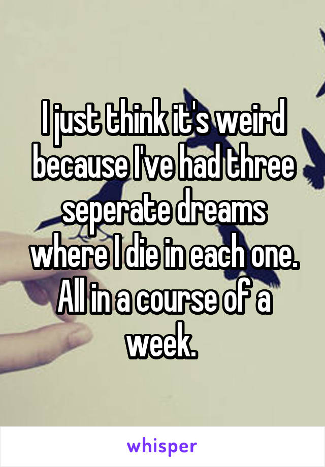 I just think it's weird because I've had three seperate dreams where I die in each one. All in a course of a week. 