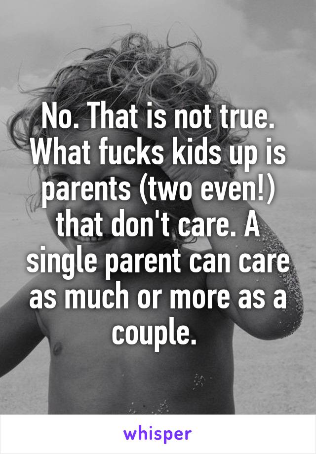 No. That is not true. What fucks kids up is parents (two even!) that don't care. A single parent can care as much or more as a couple. 
