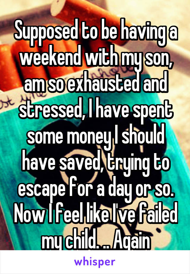 Supposed to be having a weekend with my son, am so exhausted and stressed, I have spent some money I should have saved, trying to escape for a day or so. Now I feel like I've failed my child. .. Again