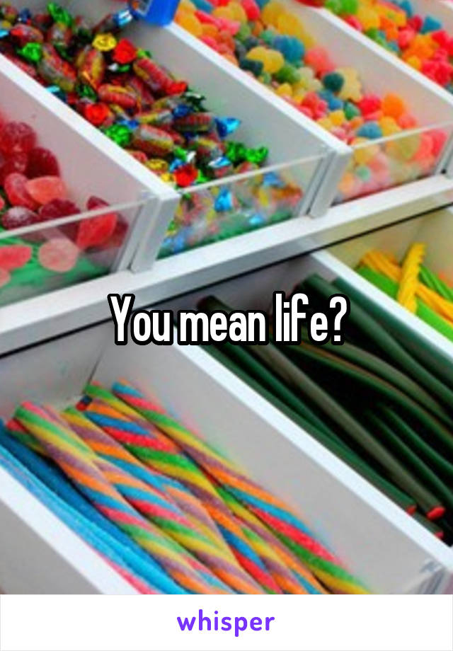 You mean life?