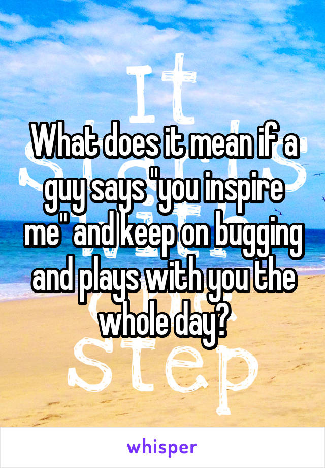 What does it mean if a guy says "you inspire me" and keep on bugging and plays with you the whole day?