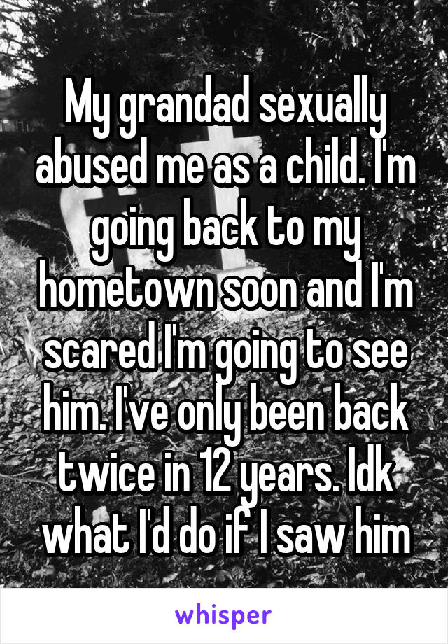 My grandad sexually abused me as a child. I'm going back to my hometown soon and I'm scared I'm going to see him. I've only been back twice in 12 years. Idk what I'd do if I saw him