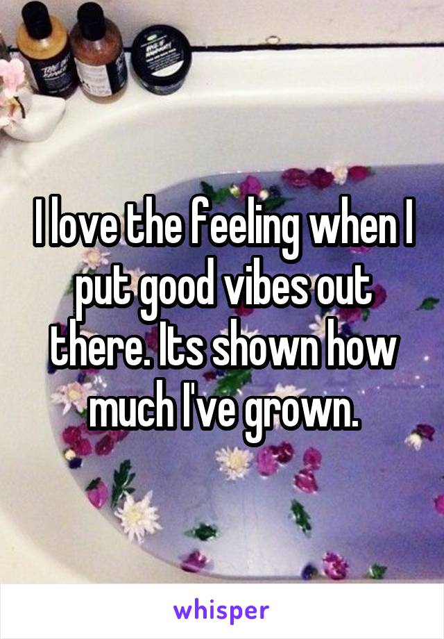 I love the feeling when I put good vibes out there. Its shown how much I've grown.