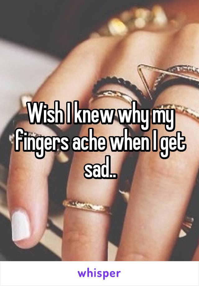 Wish I knew why my fingers ache when I get sad..