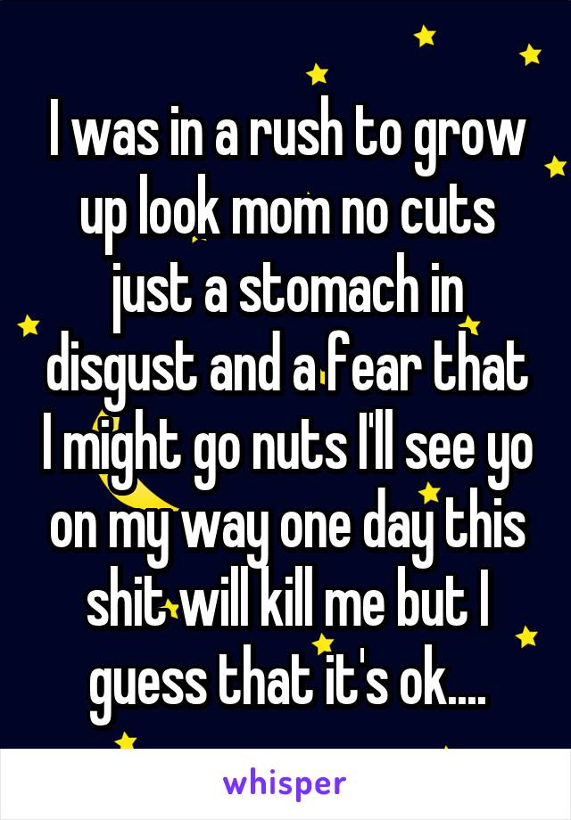 I was in a rush to grow up look mom no cuts just a stomach in disgust and a fear that I might go nuts I'll see yo on my way one day this shit will kill me but I guess that it's ok....