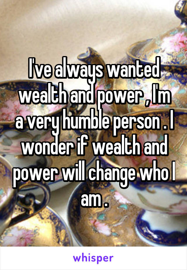 I've always wanted wealth and power , I'm a very humble person . I wonder if wealth and power will change who I am .