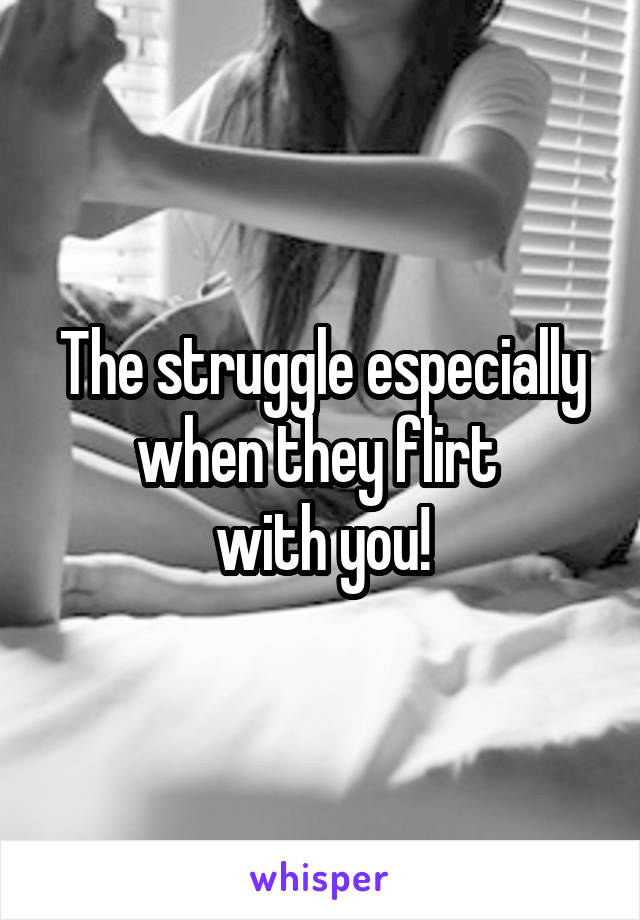The struggle especially when they flirt 
with you!