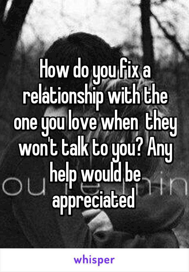 How do you fix a relationship with the one you love when  they won't talk to you? Any help would be appreciated 