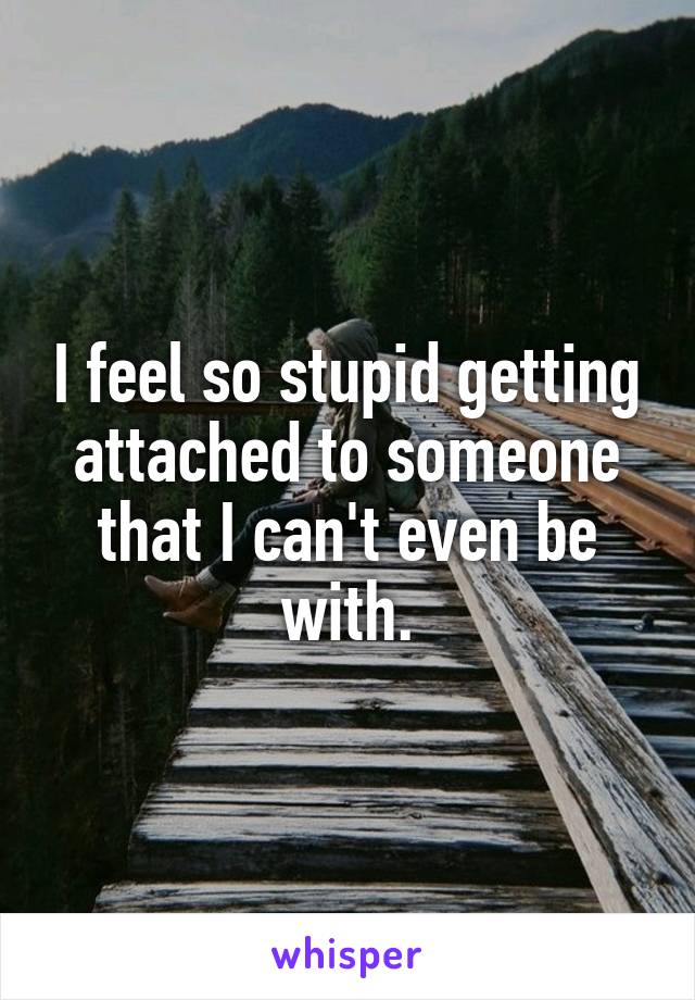 I feel so stupid getting attached to someone that I can't even be with.