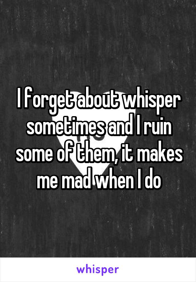 I forget about whisper sometimes and I ruin some of them, it makes me mad when I do