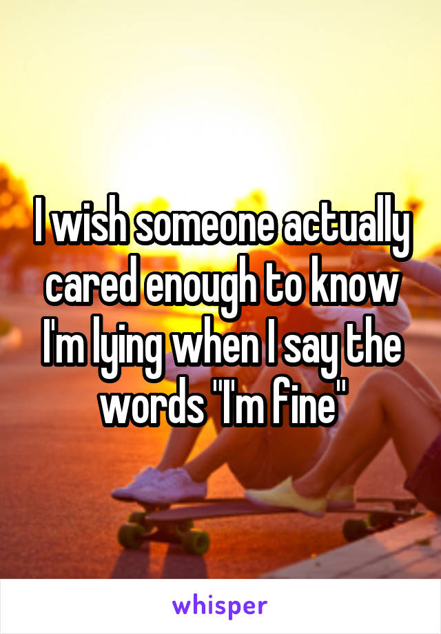 I wish someone actually cared enough to know I'm lying when I say the words "I'm fine"