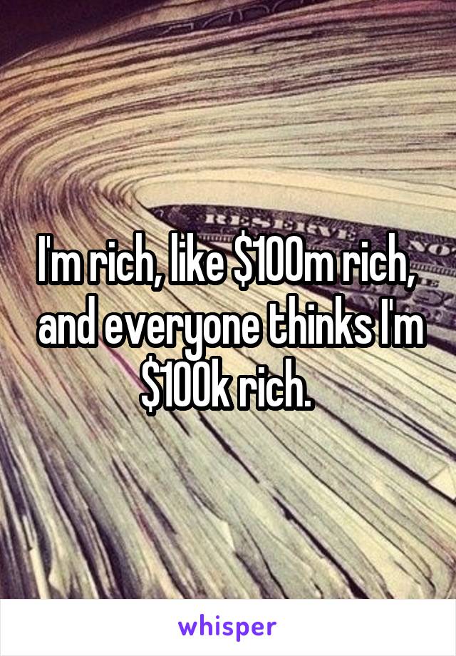 I'm rich, like $100m rich,  and everyone thinks I'm $100k rich. 