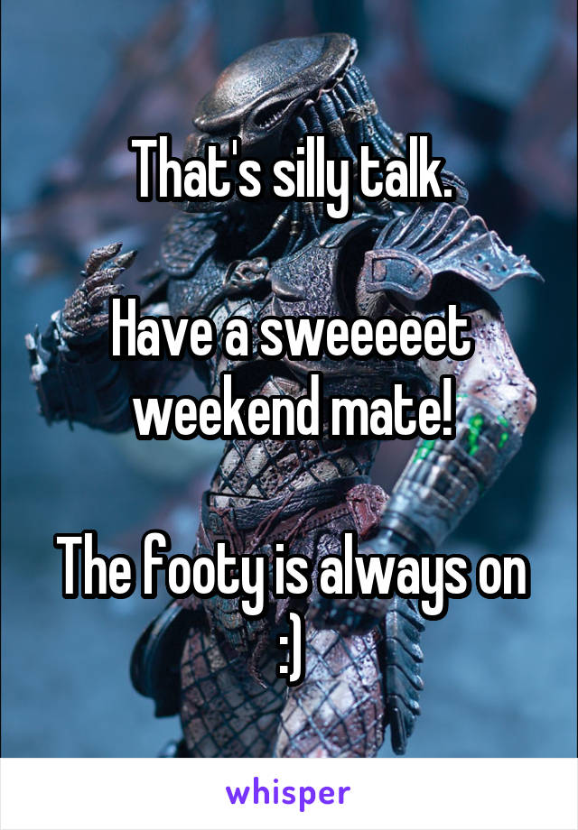 That's silly talk.

Have a sweeeeet weekend mate!

The footy is always on :)