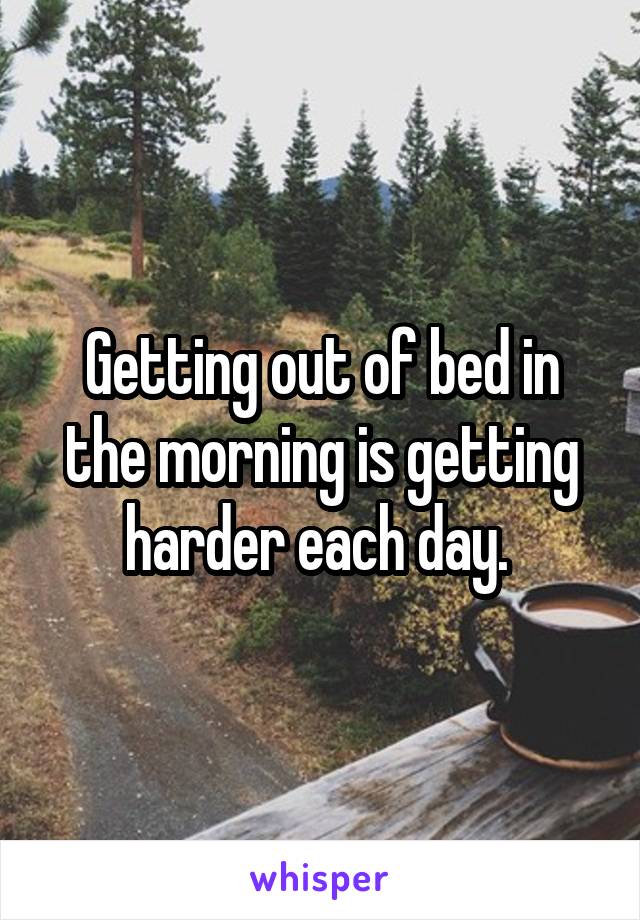 Getting out of bed in the morning is getting harder each day. 