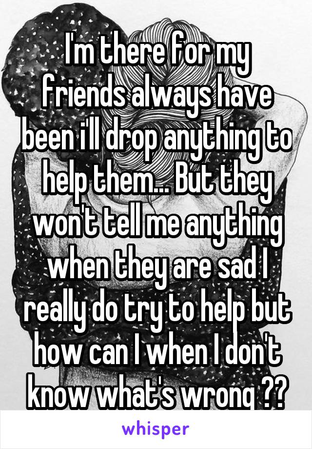 I'm there for my friends always have been i'll drop anything to help them... But they won't tell me anything when they are sad I really do try to help but how can I when I don't know what's wrong 😔😭