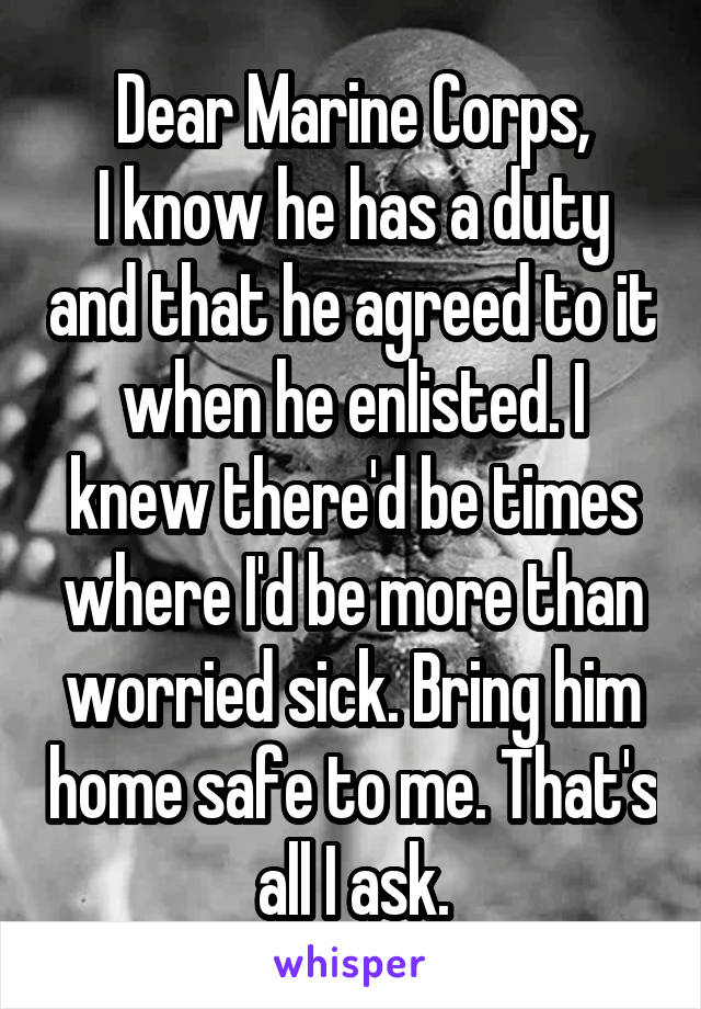 Dear Marine Corps,
I know he has a duty and that he agreed to it when he enlisted. I knew there'd be times where I'd be more than worried sick. Bring him home safe to me. That's all I ask.