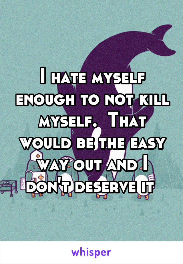 I hate myself enough to not kill myself.  That would be the easy way out and I don't deserve it 