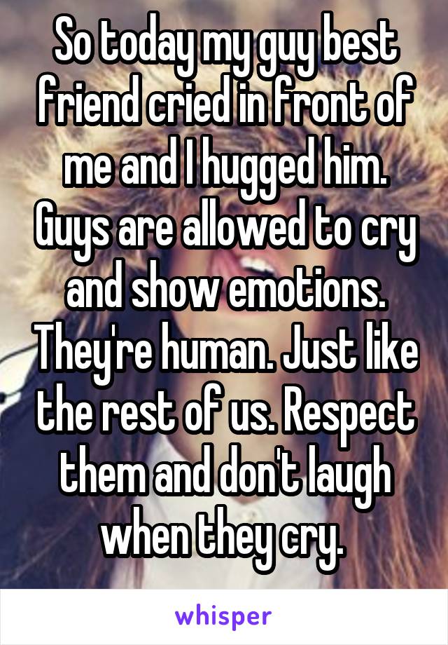 So today my guy best friend cried in front of me and I hugged him. Guys are allowed to cry and show emotions. They're human. Just like the rest of us. Respect them and don't laugh when they cry. 
