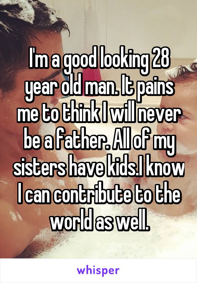 I'm a good looking 28 year old man. It pains me to think I will never be a father. All of my sisters have kids.I know I can contribute to the world as well.