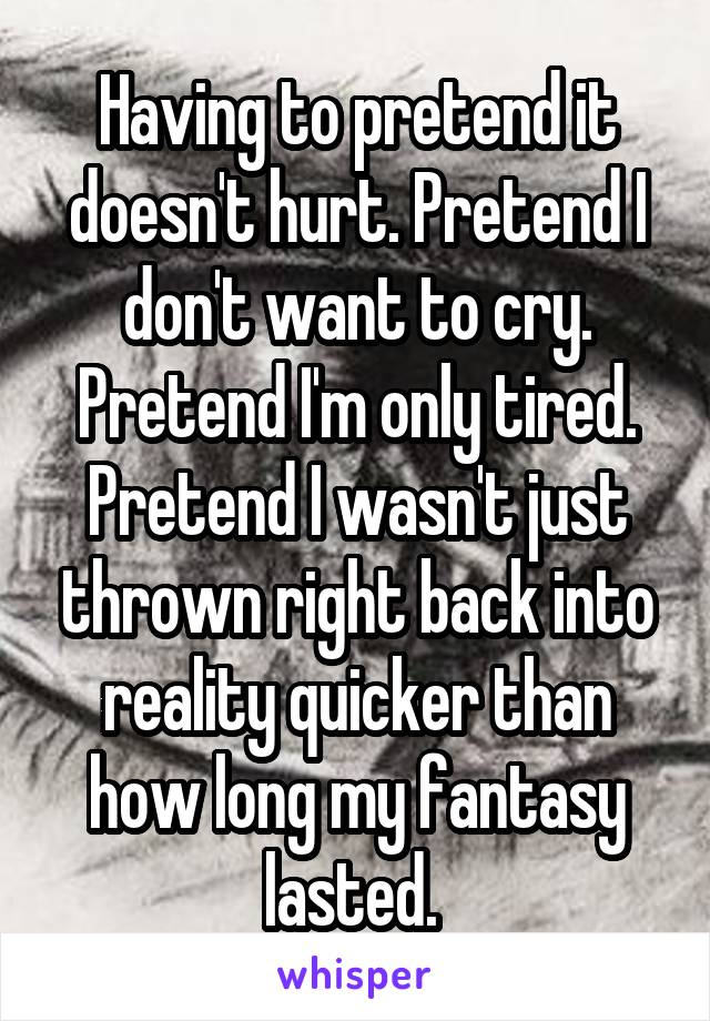 Having to pretend it doesn't hurt. Pretend I don't want to cry. Pretend I'm only tired. Pretend I wasn't just thrown right back into reality quicker than how long my fantasy lasted. 