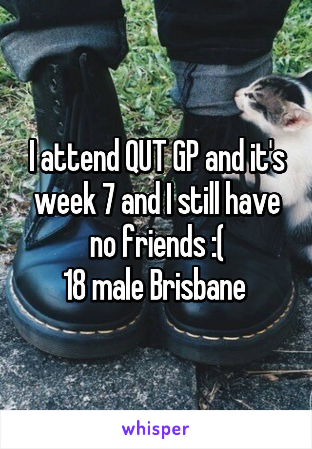 I attend QUT GP and it's week 7 and I still have no friends :(
18 male Brisbane 