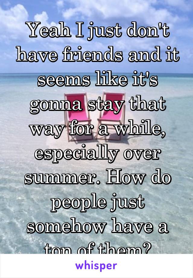 Yeah I just don't have friends and it seems like it's gonna stay that way for a while, especially over summer. How do people just somehow have a ton of them?