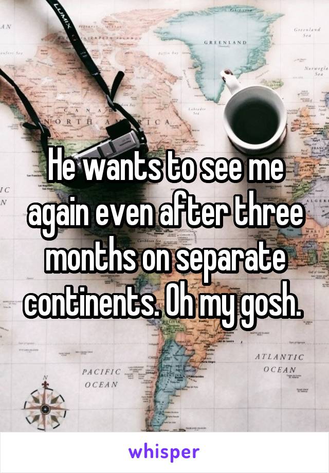 He wants to see me again even after three months on separate continents. Oh my gosh. 