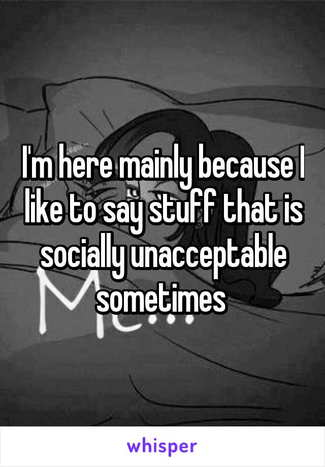 I'm here mainly because I like to say stuff that is socially unacceptable sometimes 