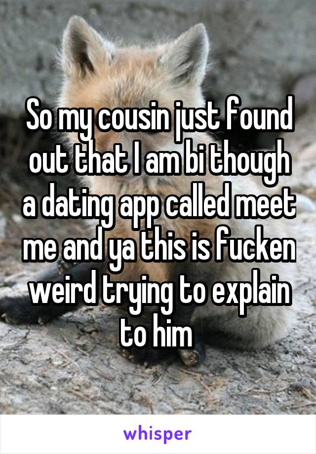 So my cousin just found out that I am bi though a dating app called meet me and ya this is fucken weird trying to explain to him 