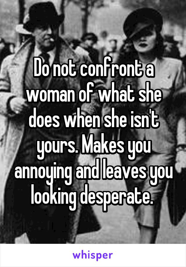 Do not confront a woman of what she does when she isn't yours. Makes you annoying and leaves you looking desperate. 